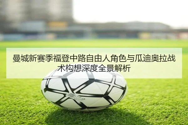 曼城新赛季福登中路自由人角色与瓜迪奥拉战术构想深度全景解析