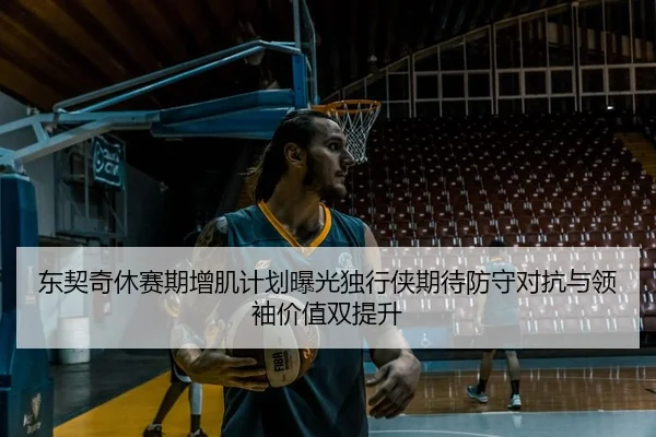 东契奇休赛期增肌计划曝光独行侠期待防守对抗与领袖价值双提升