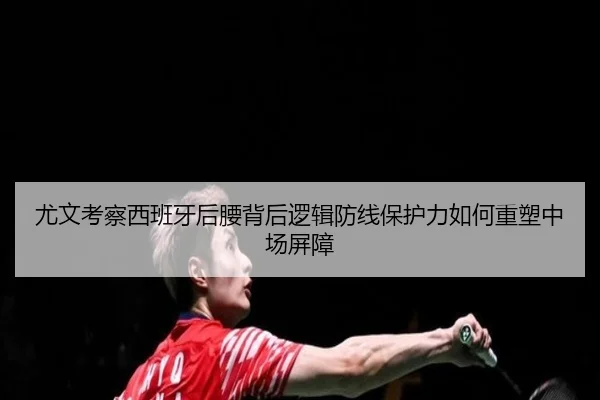 尤文考察西班牙后腰背后逻辑防线保护力如何重塑中场屏障